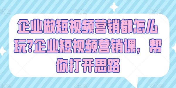 企业短视频营销课：帮你打开思路玩转企业短视频