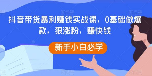 抖音带货暴利赚钱实战课：涨粉快赚钱快